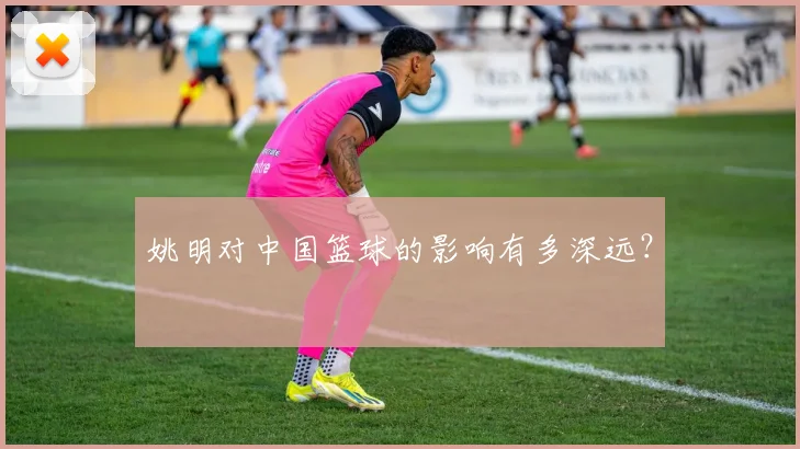 姚明对中国篮球的影响有多深远?