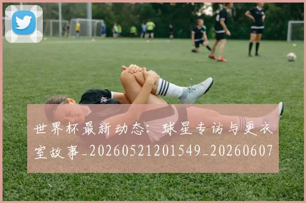 世界杯最新动态:球星专访与更衣室故事_20260521201549_20260607160532