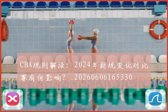 CBA规则解读:2024年新规变化对比赛有何影响?_20260606165330