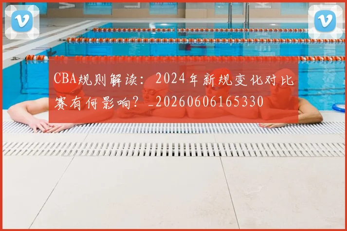 CBA规则解读:2024年新规变化对比赛有何影响?_20260606165330